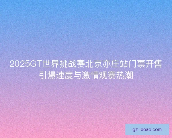 2025GT世界挑战赛北京亦庄站门票开售引爆速度与激情观赛热潮