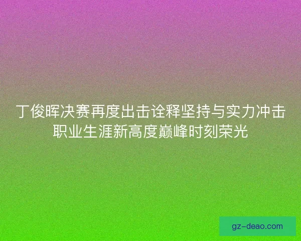 丁俊晖决赛再度出击诠释坚持与实力冲击职业生涯新高度巅峰时刻荣光