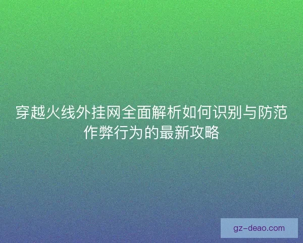 穿越火线外挂网全面解析如何识别与防范作弊行为的最新攻略